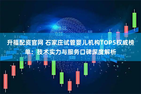 升福配资官网 石家庄试管婴儿机构TOP5权威榜单：技术实力与服务口碑深度解析