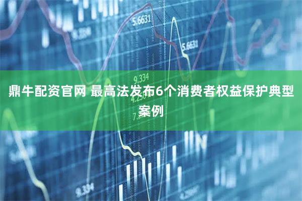 鼎牛配资官网 最高法发布6个消费者权益保护典型案例