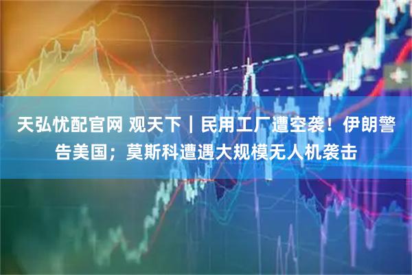 天弘忧配官网 观天下｜民用工厂遭空袭！伊朗警告美国；莫斯科遭遇大规模无人机袭击
