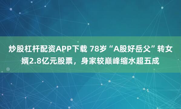 炒股杠杆配资APP下载 78岁“A股好岳父”转女婿2.8亿元股票，身家较巅峰缩水超五成