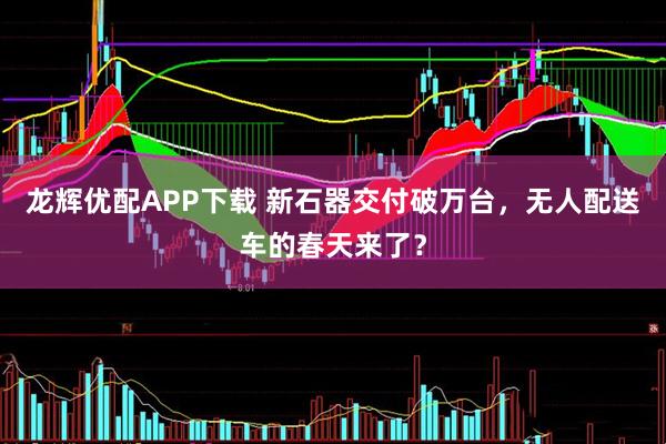 龙辉优配APP下载 新石器交付破万台，无人配送车的春天来了？