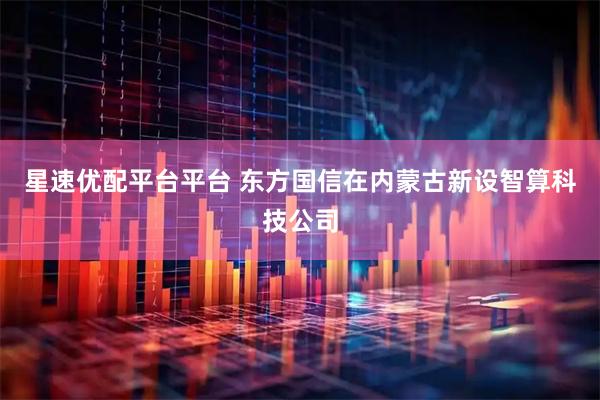 星速优配平台平台 东方国信在内蒙古新设智算科技公司