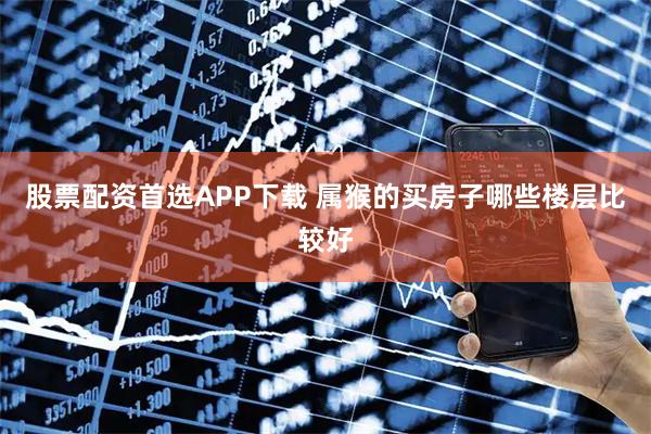 股票配资首选APP下载 属猴的买房子哪些楼层比较好