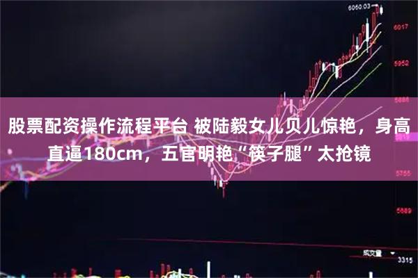 股票配资操作流程平台 被陆毅女儿贝儿惊艳，身高直逼180cm，五官明艳“筷子腿”太抢镜