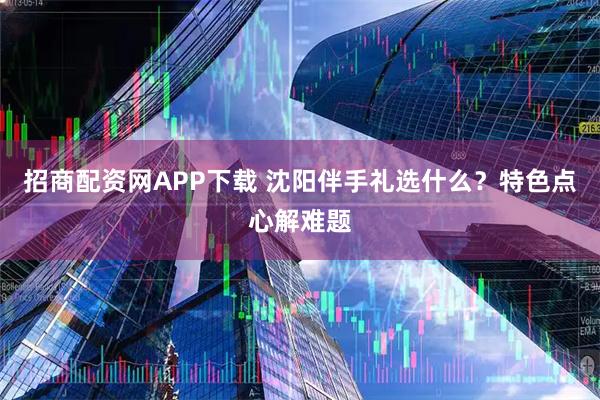 招商配资网APP下载 沈阳伴手礼选什么？特色点心解难题