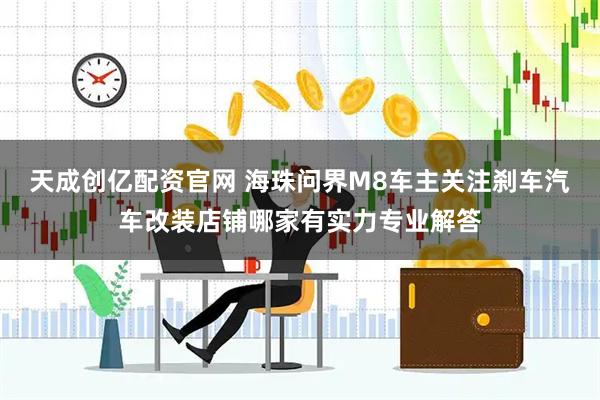 天成创亿配资官网 海珠问界M8车主关注刹车汽车改装店铺哪家有实力专业解答