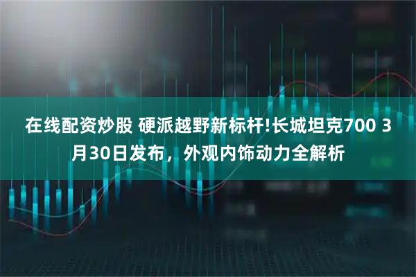 在线配资炒股 硬派越野新标杆!长城坦克700 3月30日发布，外观内饰动力全解析