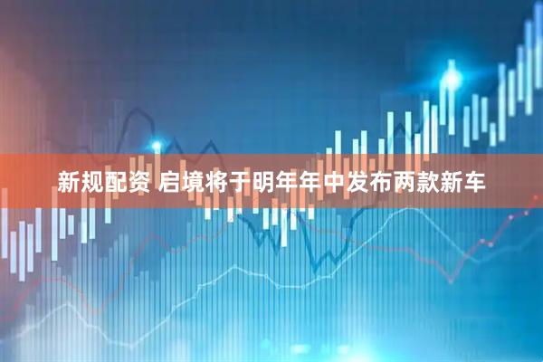 新规配资 启境将于明年年中发布两款新车