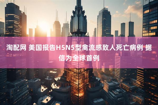 淘配网 美国报告H5N5型禽流感致人死亡病例 据信为全球首例
