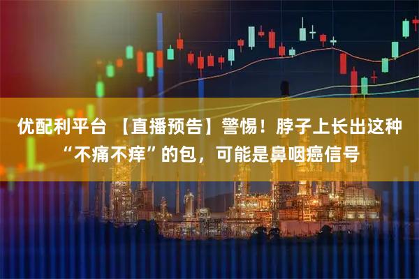 优配利平台 【直播预告】警惕！脖子上长出这种“不痛不痒”的包，可能是鼻咽癌信号