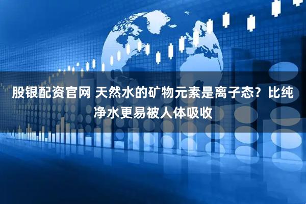 股银配资官网 天然水的矿物元素是离子态？比纯净水更易被人体吸收