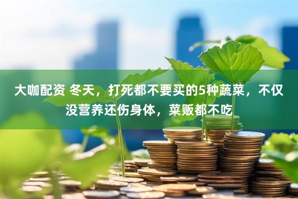 大咖配资 冬天，打死都不要买的5种蔬菜，不仅没营养还伤身体，菜贩都不吃