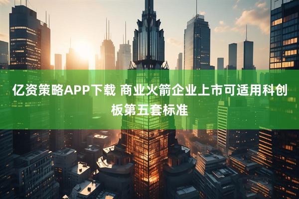 亿资策略APP下载 商业火箭企业上市可适用科创板第五套标准