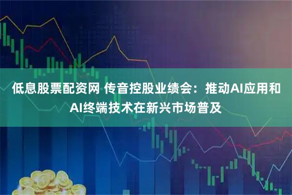 低息股票配资网 传音控股业绩会：推动AI应用和AI终端技术在新兴市场普及