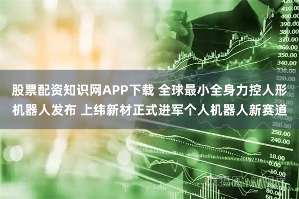 股票配资知识网APP下载 全球最小全身力控人形机器人发布 上纬新材正式进军个人机器人新赛道