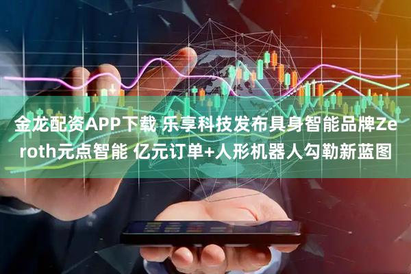 金龙配资APP下载 乐享科技发布具身智能品牌Zeroth元点智能 亿元订单+人形机器人勾勒新蓝图
